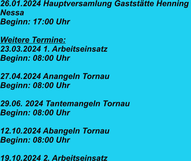 26.01.2024 Hauptversamlung Gaststätte Henning  Nessa Beginn: 17:00 Uhr   Weitere Termine: 23.03.2024 1. Arbeitseinsatz  Beginn: 08:00 Uhr  27.04.2024 Anangeln Tornau   Beginn: 08:00 Uhr  29.06. 2024 Tantemangeln Tornau Beginn: 08:00 Uhr  12.10.2024 Abangeln Tornau Beginn: 08:00 Uhr  19.10.2024 2. Arbeitseinsatz