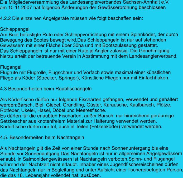 Die Mitgliederversammlung des Landesanglerverbandes Sachsen-Annhalt e.V.  am 10.11.2007 hat folgende Änderungen der Gewässerordnung beschlossen  4.2.2 Die einzelnen Angelgeräte müssen wie folgt beschaffen sein:  Schleppangel Am Boot befestigte Rute oder Schleppvorrichtung mit einem Spinnköder, der durch  Bewegung des Bootes bewegt wird.Das Schleppangeln ist nur auf stehenden  Gewässern mit einer Fläche über 30ha und mit Bootszulassung gestattet.  Das Schleppangeln ist nur mit einer Rute je Angler zulässig. Die Genehmigung  hierzu erteilt der betreuende Verein in Abstimmung mit dem Landesanglerverband.   Flugangel Flugrute mit Flugrolle, Flugschnur und Vorfach sowie maximal einer künstlichen  Fliege als Köder (Strecker, Springer), Künstliche Fliegen nur mit Einfachhaken.  4.3 Besonderheiten beim Raubfischangeln  Als Köderfische dürfen nur folgende Fischarten gefangen, verwendet und gehältert werden:Barsch, Blei, Giebel, Gründling, Güster, Karausche, Kaulbarsch, Plötze,  Rotfeder, Ukelei, Hasel, Döbel und Meeresfische.  Es dürfen für die erlaubten Fischarten, außer Barsch, nur hinreichend geräumige Setzkescher aus knotenfreiem Material zur Hälterung verwendet werden.  Köderfische dürfen nur tot, auch in Teilen (Fetzenköder) verwendet werden.  4.5. Besonderheiten beim Nachtangeln  Als Nachtangeln gilt die Zeit von einer Stunde nach Sonnenuntergang bis eine  Stunde vor Sonnenaufgang.Das Nachtangeln ist nur in allgemeinen Angelgewässern erlaubt, in Salmonidengewässern ist Nachtangeln verboten.Spinn- und Flugangel  während der Nachtzeit nicht erlaubt. Inhaber eines Jugendfischereischeines dürfen  das Nachtangeln nur in Begleitung und unter Aufsicht einer fischereibefugten Person, die das 18. Lebensjahr vollendet hat, ausüben.