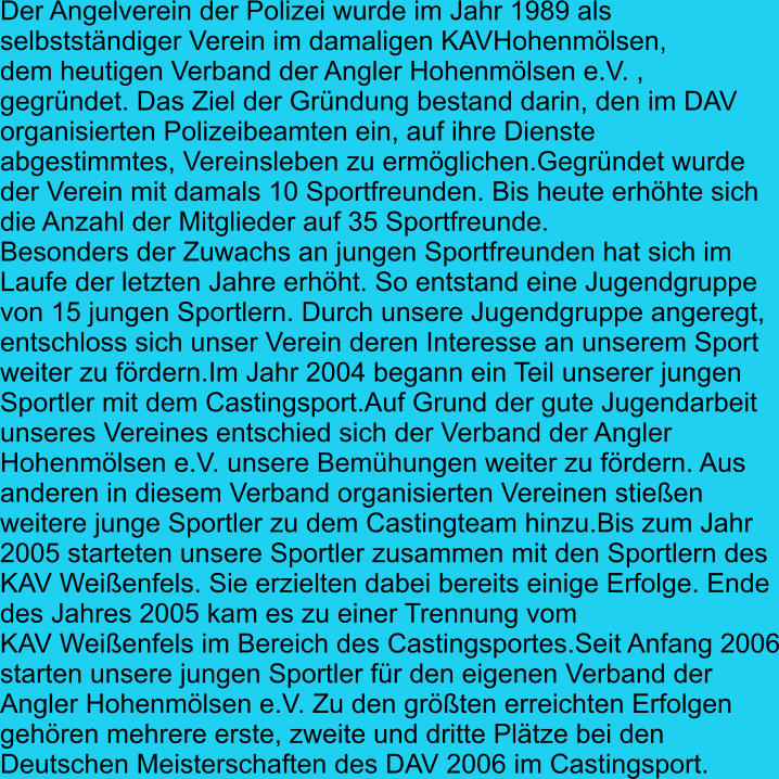 Der Angelverein der Polizei wurde im Jahr 1989 als  selbstständiger Verein im damaligen KAVHohenmölsen, dem heutigen Verband der Angler Hohenmölsen e.V. ,  gegründet. Das Ziel der Gründung bestand darin, den im DAV organisierten Polizeibeamten ein, auf ihre Dienste  abgestimmtes, Vereinsleben zu ermöglichen.Gegründet wurde  der Verein mit damals 10 Sportfreunden. Bis heute erhöhte sich die Anzahl der Mitglieder auf 35 Sportfreunde. Besonders der Zuwachs an jungen Sportfreunden hat sich im  Laufe der letzten Jahre erhöht. So entstand eine Jugendgruppe  von 15 jungen Sportlern. Durch unsere Jugendgruppe angeregt, entschloss sich unser Verein deren Interesse an unserem Sport weiter zu fördern.Im Jahr 2004 begann ein Teil unserer jungen  Sportler mit dem Castingsport.Auf Grund der gute Jugendarbeit  unseres Vereines entschied sich der Verband der Angler  Hohenmölsen e.V. unsere Bemühungen weiter zu fördern. Aus  anderen in diesem Verband organisierten Vereinen stießen weitere junge Sportler zu dem Castingteam hinzu.Bis zum Jahr 2005 starteten unsere Sportler zusammen mit den Sportlern des  KAV Weißenfels. Sie erzielten dabei bereits einige Erfolge. Ende  des Jahres 2005 kam es zu einer Trennung vom  KAV Weißenfels im Bereich des Castingsportes.Seit Anfang 2006 starten unsere jungen Sportler für den eigenen Verband der  Angler Hohenmölsen e.V. Zu den größten erreichten Erfolgen  gehören mehrere erste, zweite und dritte Plätze bei den  Deutschen Meisterschaften des DAV 2006 im Castingsport.